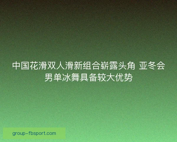 中国花滑双人滑新组合崭露头角 亚冬会男单冰舞具备较大优势