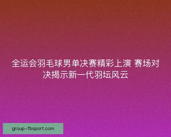 全运会羽毛球男单决赛精彩上演 赛场对决揭示新一代羽坛风云
