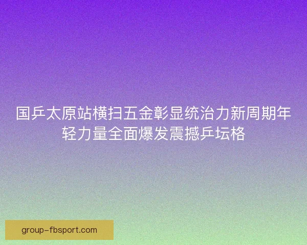 国乒太原站横扫五金彰显统治力新周期年轻力量全面爆发震撼乒坛格
