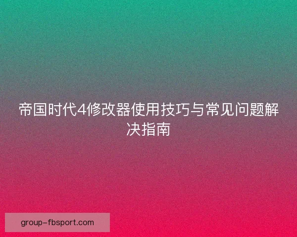 帝国时代4修改器使用技巧与常见问题解决指南