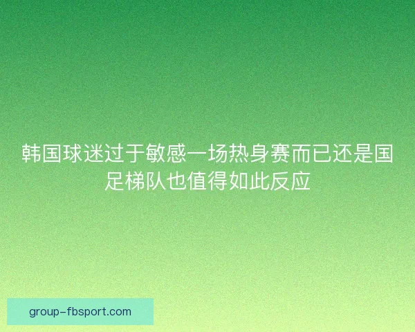 韩国球迷过于敏感一场热身赛而已还是国足梯队也值得如此反应