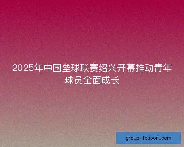 2025年中国垒球联赛绍兴开幕推动青年球员全面成长